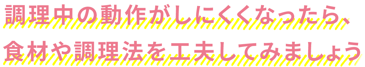 調理中の動作がしにくくなったら、食材や調理法を工夫してみましょう