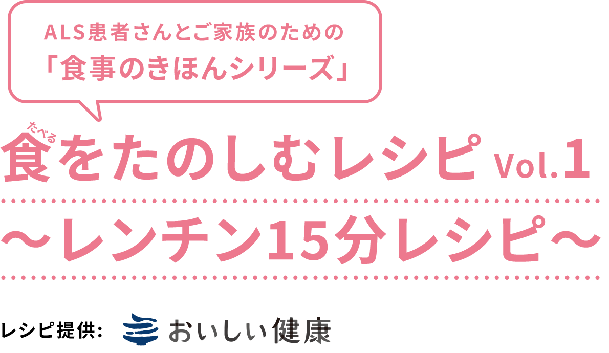 ALS患者さんとご家族のための 「食事のきほんシリーズ」食（食べる）をたのしむレシピ Vol.1〜レンチン15分レシピ〜　レシピ提供:おいしい健康